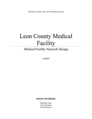 LIS4482 sECTION 1 MGT NETWORKS & TELCM




Leon County Medical
      Facility
 Medical Facility Network Design

                   12/3/2012




            GROUP MEMBERS:
                Nephtalie Pierre
                John Idasetima
                KensleyAgenor
 