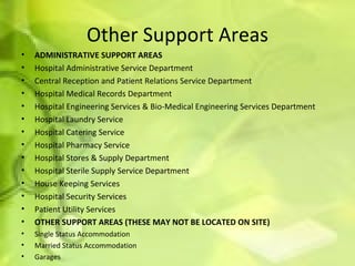 Other Support Areas ADMINISTRATIVE SUPPORT AREAS Hospital Administrative Service Department Central Reception and Patient Relations Service Department  Hospital Medical Records Department Hospital Engineering Services & Bio-Medical Engineering Services Department  Hospital Laundry Service Hospital Catering Service Hospital Pharmacy Service Hospital Stores & Supply Department Hospital Sterile Supply Service Department House Keeping Services Hospital Security Services Patient Utility Services OTHER SUPPORT AREAS (THESE MAY NOT BE LOCATED ON SITE) Single Status Accommodation   Married Status Accommodation Garages  