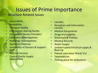 Issues of Prime Importance Accessibility  Availability Transport facility Information sharing facility Competent Service Providers Laboratory Investigations Radiology Investigations Operation theatres Availability of Doctors & Support Staff Referral Services Central Sterile Supply Department Laundry Reception and Information counter Medical Equipments Drugs and supplies Stretchers & Trolleys Medical Records Water Supply Uninterrupted Electrical supply & Back Up Patient care area/ Ward/ ICU Telemedicine Parking place for ambulance Structure Related Issues 