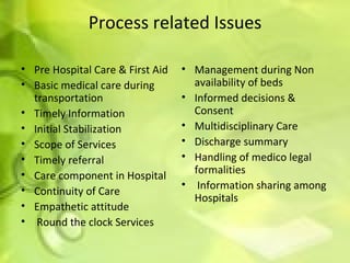 Process related Issues Pre Hospital Care & First Aid Basic medical care during transportation Timely Information Initial Stabilization Scope of Services Timely referral Care component in Hospital Continuity of Care Empathetic attitude   Round the clock Services Management during Non availability of beds Informed decisions & Consent Multidisciplinary Care Discharge summary Handling of medico legal formalities   Information sharing among Hospitals 