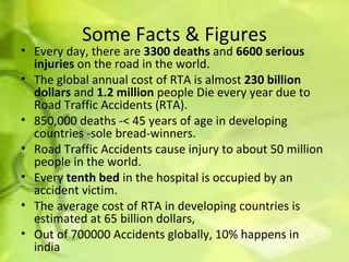 Some Facts & Figures Every day, there are  3300 deaths  and  6600 serious injuries  on the road in the world.  The global annual cost of RTA is almost  230 billion dollars  and  1.2 million  people Die every year due to Road Traffic Accidents (RTA).  850,000 deaths -< 45 years of age in developing countries -sole bread-winners.  Road Traffic Accidents cause injury to about 50 million people in the world. Every  tenth bed  in the hospital is occupied by an accident victim. The average cost of RTA in developing countries is estimated at 65 billion dollars, Out of 700000 Accidents globally, 10% happens in india 