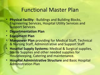 Functional Master Plan Physical facility  : Buildings and Building Blocks, Engineering Services, Hospital Utility Services and Support Services. Departmentation Plan   Equipment Plan Manpower Plan  providing for Medical Staff, Technical & Nursing Staff, Administrative and Support Staff Hospital Supply Systems:  Medical & Surgical supplies, Sterile Supplies and other needed supplies for Housekeeping, Catering and maintenance. Hospital Administrative Structure  and Basic Hospital Administration Plan 