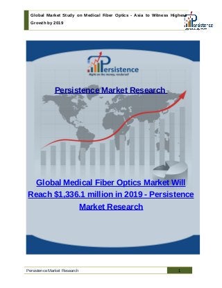 Global Market Study on Medical Fiber Optics - Asia to Witness Highest
Growth by 2019
Persistence Market Research
Global Medical Fiber Optics Market Will
Reach $1,336.1 million in 2019 - Persistence
Market Research
Persistence Market Research 1
 