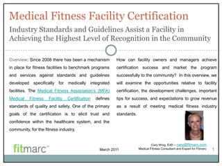 Medical Fitness Facility Certification
Industry Standards and Guidelines Assist a Facility in
Achieving the Highest Level of Recognition in the Community

Overview: Since 2008 there has been a mechanism            How can facility owners and managers achieve
in place for fitness facilities to benchmark programs      certification success and market the program
and services against standards and guidelines              successfully to the community? In this overview, we
developed    specifically for    medically integrated      will examine the opportunities relative to facility
facilities. The Medical Fitness Association‟s (MFA)        certification, the development challenges, important
Medical     Fitness   Facility   Certification   defines   tips for success, and expectations to grow revenue
standards of quality and safety. One of the primary        as a result of meeting medical fitness industry
goals of the certification is to elicit trust and          standards.
confidence within the healthcare system, and the
community, for the fitness industry.


                                                                                 Cary Wing, EdD – cary@fitmarc.com
                                                   March 2011           Medical Fitness Consultant and Expert for Fitmarc   1
 
