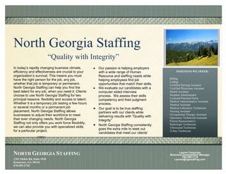 North Georgia Staffing
                             “Quality with Integrity”
In today’s rapidly changing business climate,          Our passion is helping employers
efficiency and effectiveness are crucial to your       with a wide range of Human                    POSITIONS WE OFFER:
organization’s survival. This means you must           Resource and staffing needs while
have the right person for the job, any job,                                                     Billing
                                                       helping employees find job
                                                                                                Coding
whether that job is temporary or permanent.            opportunities that match their skills.   Certified Nursing Assistant
North Georgia Staffing can help you find the           We evaluate our candidates with a        Certified Physicians Assistant
best talent for any job, when you need it. Clients     computer aided interview                 Dental Assistant
choose to use North Georgia Staffing for two           process. We assess their skills          Hospital Administrator
principal reasons: flexibility and access to talent.                                            Licensed Practical Nurse
                                                       competency and their judgment            Medical Administrative Assistant
Whether it is a temporary job lasting a few hours      process.                                 Medical Assistant
or several months or a permanent job                   Our goal is to be true staffing          Medical Laboratory Technician
placement, North Georgia Staffing allows               partners with our clients while          Nursing Assistant
businesses to adjust their workforce to meet                                                    Occupational Therapy Assistant
                                                       delivering results with "Quality with    Optometry Technician/Assistant
their ever changing needs. North Georgia               Integrity”                               Patient Representative
Staffing not only offers you work force flexibility,                                            Radiologic Technician
                                                       North Georgia Staffing consistently
we can also provide you with specialized skills                                                 Ultrasound Technician
                                                       goes the extra mile to seek out
for a particular project.                                                                       X-Ray Technician
                                                       candidates that meet our clients’
                                                       criteria and expectations.




NORTH GEORGIA STAFFING                                                                                Lauren Faughnan
                                                                                                Business Development Manager
                                                                                                         706-386-1710
1301 Shiloh Rd. Suite 1030                                                                         Lauren@ngastaffing.com
Kennesaw, GA 30144
678-302-2710
 