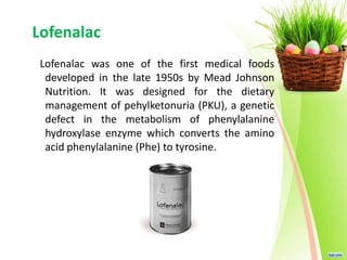 Lofenalac
Lofenalac was one of the first medical foods
developed in the late 1950s by Mead Johnson
Nutrition. It was designed for the dietary
management of pehylketonuria (PKU), a genetic
defect in the metabolism of phenylalanine
hydroxylase enzyme which converts the amino
acid phenylalanine (Phe) to tyrosine.
 