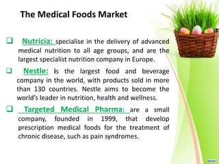 The Medical Foods Market
 Nutricia: specialise in the delivery of advanced
medical nutrition to all age groups, and are the
largest specialist nutrition company in Europe.
 Nestle: is the largest food and beverage
company in the world, with products sold in more
than 130 countries. Nestle aims to become the
world’s leader in nutrition, health and wellness.
 Targeted Medical Pharma: are a small
company, founded in 1999, that develop
prescription medical foods for the treatment of
chronic disease, such as pain syndromes.
 