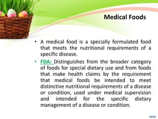 Medical Foods
• A medical food is a specially formulated food
that meets the nutritional requirements of a
specific disease.
• FDA: Distinguishes from the broader category
of foods for special dietary use and from foods
that make health claims by the requirement
that medical foods be intended to meet
distinctive nutritional requirements of a disease
or condition, used under medical supervision
and intended for the specific dietary
management of a disease or condition.
 