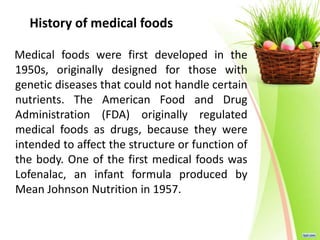 History of medical foods
Medical foods were first developed in the
1950s, originally designed for those with
genetic diseases that could not handle certain
nutrients. The American Food and Drug
Administration (FDA) originally regulated
medical foods as drugs, because they were
intended to affect the structure or function of
the body. One of the first medical foods was
Lofenalac, an infant formula produced by
Mean Johnson Nutrition in 1957.
 