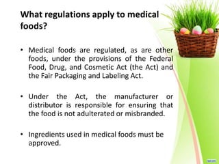 What regulations apply to medical
foods?
• Medical foods are regulated, as are other
foods, under the provisions of the Federal
Food, Drug, and Cosmetic Act (the Act) and
the Fair Packaging and Labeling Act.
• Under the Act, the manufacturer or
distributor is responsible for ensuring that
the food is not adulterated or misbranded.
• Ingredients used in medical foods must be
approved.
 