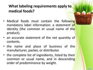 What labeling requirements apply to
medical foods?
• Medical foods must contain the following
mandatory label information: a statement of
identity (the common or usual name of the
product).
• an accurate statement of the net quantity of
contents.
• the name and place of business of the
manufacturer, packer, or distributor.
• the complete list of ingredients, listed by their
common or usual name, and in descending
order of predominance by weight.
 