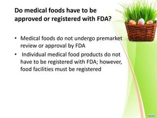 Do medical foods have to be
approved or registered with FDA?
• Medical foods do not undergo premarket
review or approval by FDA
• Individual medical food products do not
have to be registered with FDA; however,
food facilities must be registered
 