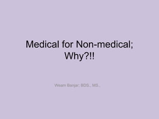 Medical for Non-medical;
         Why?!!

      Weam Banjar; BDS., MS.,
 