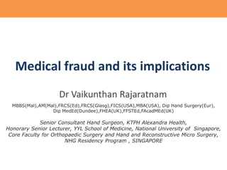 Medical fraud and its implications
Dr Vaikunthan Rajaratnam
MBBS(Mal),AM(Mal),FRCS(Ed),FRCS(Glasg),FICS(USA),MBA(USA), Dip Hand Surgery(Eur),
Dip MedEd(Dundee),FHEA(UK),FFSTEd,FAcadMEd(UK)

Senior Consultant Hand Surgeon, KTPH Alexandra Health,
Honorary Senior Lecturer, YYL School of Medicine, National University of Singapore,
Core Faculty for Orthopaedic Surgery and Hand and Reconstructive Micro Surgery,
NHG Residency Program , SINGAPORE

 