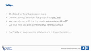 voluntarybenefitprograms.com
Why…
 The trend for health plan costs is up.
 Our cost savings solutions for groups help yo...