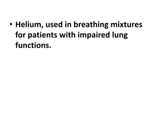 • Helium, used in breathing mixtures
for patients with impaired lung
functions.
 