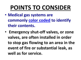 POINTS TO CONSIDER
• Medical gas systems are
commonly color coded to identify
their contents.
• Emergency shut-off valves, or zone
valves, are often installed in order
to stop gas flowing to an area in the
event of fire or substantial leak, as
well as for service.
 