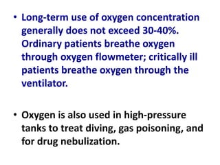 • Long-term use of oxygen concentration
generally does not exceed 30-40%.
Ordinary patients breathe oxygen
through oxygen flowmeter; critically ill
patients breathe oxygen through the
ventilator.
• Oxygen is also used in high-pressure
tanks to treat diving, gas poisoning, and
for drug nebulization.
 