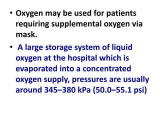 • Oxygen may be used for patients
requiring supplemental oxygen via
mask.
• A large storage system of liquid
oxygen at the hospital which is
evaporated into a concentrated
oxygen supply, pressures are usually
around 345–380 kPa (50.0–55.1 psi)
 
