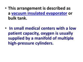 • This arrangement is described as
a vacuum insulated evaporator or
bulk tank.
• In small medical centers with a low
patient capacity, oxygen is usually
supplied by a manifold of multiple
high-pressure cylinders.
 