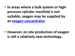 • In areas where a bulk system or high-
pressure cylinder manifold is not
suitable, oxygen may be supplied by
an oxygen concentrator.
• However, on site production of oxygen
is still a relatively new technology.
 