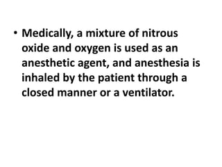 • Medically, a mixture of nitrous
oxide and oxygen is used as an
anesthetic agent, and anesthesia is
inhaled by the patient through a
closed manner or a ventilator.
 