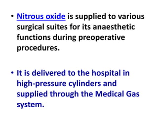 • Nitrous oxide is supplied to various
surgical suites for its anaesthetic
functions during preoperative
procedures.
• It is delivered to the hospital in
high-pressure cylinders and
supplied through the Medical Gas
system.
 