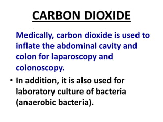 CARBON DIOXIDE
Medically, carbon dioxide is used to
inflate the abdominal cavity and
colon for laparoscopy and
colonoscopy.
• In addition, it is also used for
laboratory culture of bacteria
(anaerobic bacteria).
 