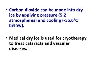 • Carbon dioxide can be made into dry
ice by applying pressure (5.2
atmospheres) and cooling (-56.6°C
below).
• Medical dry ice is used for cryotherapy
to treat cataracts and vascular
diseases.
 