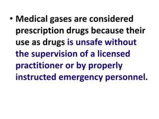 • Medical gases are considered
prescription drugs because their
use as drugs is unsafe without
the supervision of a licensed
practitioner or by properly
instructed emergency personnel.
 