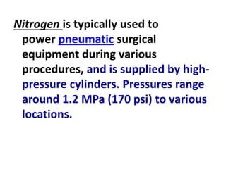Nitrogen is typically used to
power pneumatic surgical
equipment during various
procedures, and is supplied by high-
pressure cylinders. Pressures range
around 1.2 MPa (170 psi) to various
locations.
 