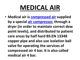 MEDICAL AIR
• Medical air is compressed air supplied
by a special air compressor, through a
dryer (in order to maintain correct dew
point levels), and distributed to patient
care areas by half hard BS:EN 13348
copper pipe and also use isolation ball
valve for operating the services of
compressed air 4 bar. It is also called
medical air 4 bar.
 
