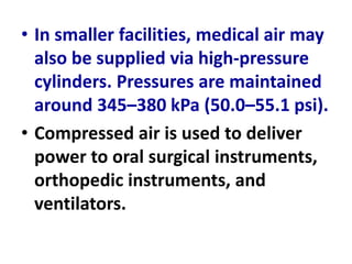 • In smaller facilities, medical air may
also be supplied via high-pressure
cylinders. Pressures are maintained
around 345–380 kPa (50.0–55.1 psi).
• Compressed air is used to deliver
power to oral surgical instruments,
orthopedic instruments, and
ventilators.
 