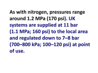 As with nitrogen, pressures range
around 1.2 MPa (170 psi). UK
systems are supplied at 11 bar
(1.1 MPa; 160 psi) to the local area
and regulated down to 7–8 bar
(700–800 kPa; 100–120 psi) at point
of use.
 