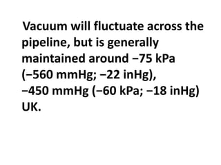 Vacuum will fluctuate across the
pipeline, but is generally
maintained around −75 kPa
(−560 mmHg; −22 inHg),
−450 mmHg (−60 kPa; −18 inHg)
UK.
 