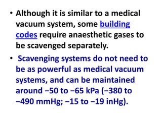 • Although it is similar to a medical
vacuum system, some building
codes require anaesthetic gases to
be scavenged separately.
• Scavenging systems do not need to
be as powerful as medical vacuum
systems, and can be maintained
around −50 to −65 kPa (−380 to
−490 mmHg; −15 to −19 inHg).
 