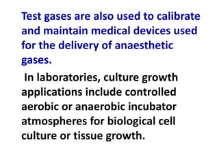 Test gases are also used to calibrate
and maintain medical devices used
for the delivery of anaesthetic
gases.
In laboratories, culture growth
applications include controlled
aerobic or anaerobic incubator
atmospheres for biological cell
culture or tissue growth.
 