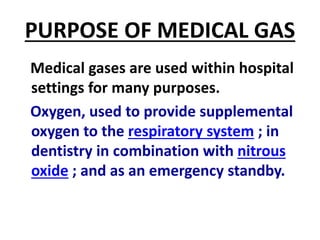 PURPOSE OF MEDICAL GAS
Medical gases are used within hospital
settings for many purposes.
Oxygen, used to provide supplemental
oxygen to the respiratory system ; in
dentistry in combination with nitrous
oxide ; and as an emergency standby.
 