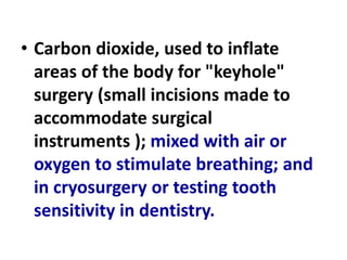 • Carbon dioxide, used to inflate
areas of the body for "keyhole"
surgery (small incisions made to
accommodate surgical
instruments ); mixed with air or
oxygen to stimulate breathing; and
in cryosurgery or testing tooth
sensitivity in dentistry.
 