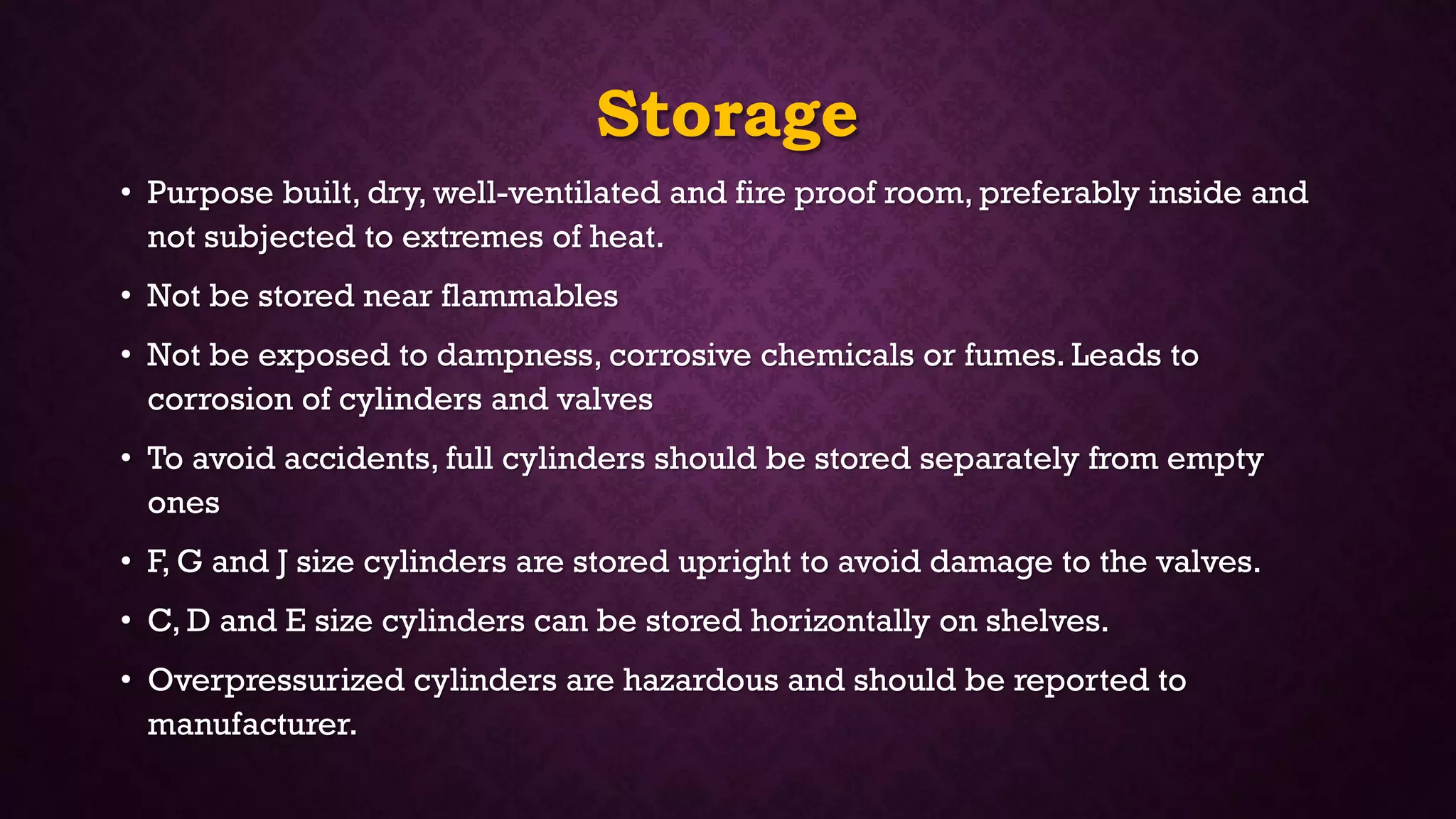 Storage
• Purpose built, dry, well-ventilated and fire proof room, preferably inside and
not subjected to extremes of heat.
• Not be stored near flammables
• Not be exposed to dampness, corrosive chemicals or fumes. Leads to
corrosion of cylinders and valves
• To avoid accidents, full cylinders should be stored separately from empty
ones
• F, G and J size cylinders are stored upright to avoid damage to the valves.
• C, D and E size cylinders can be stored horizontally on shelves.
• Overpressurized cylinders are hazardous and should be reported to
manufacturer.
 