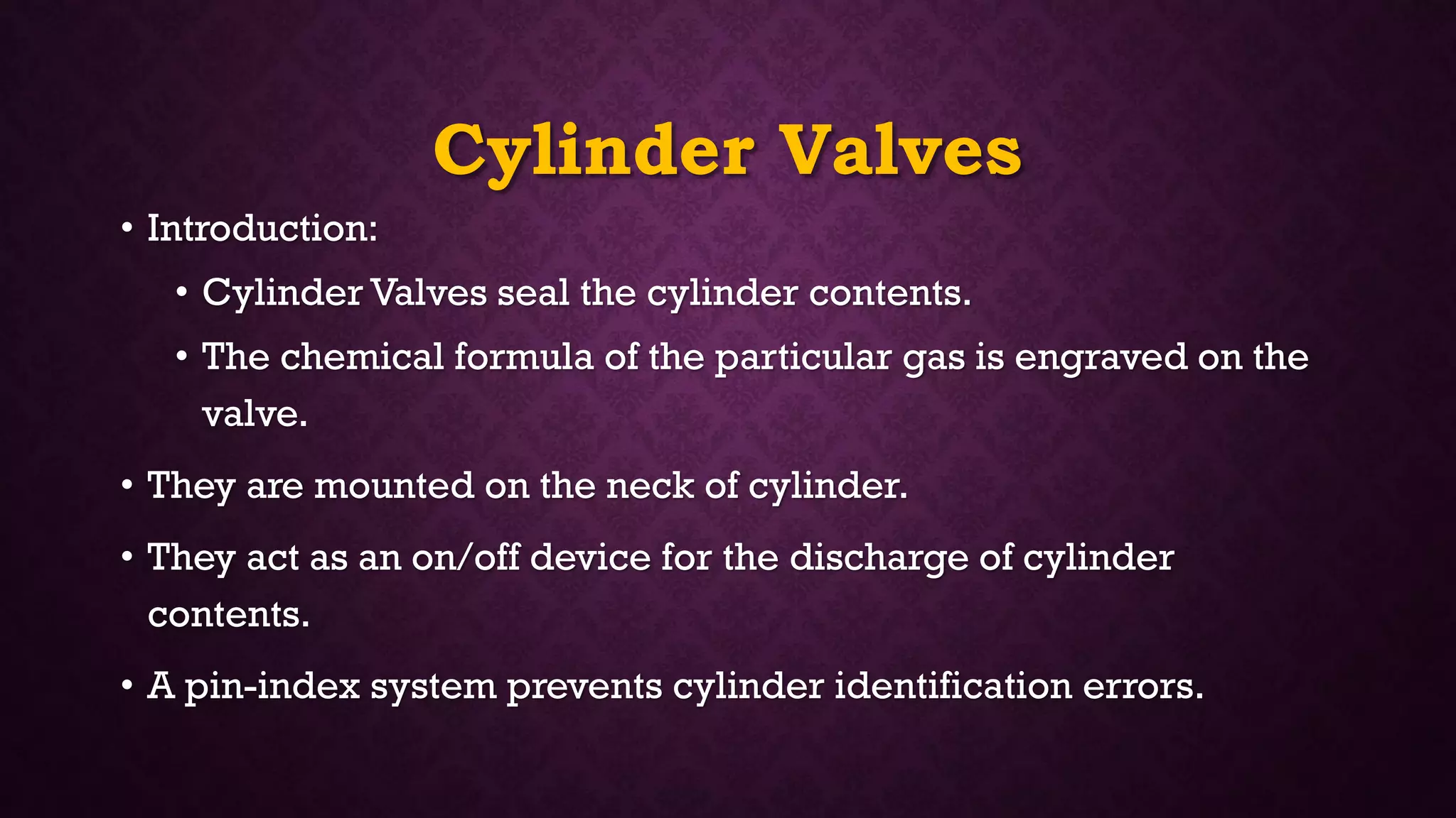 Cylinder Valves
• Introduction:
• Cylinder Valves seal the cylinder contents.
• The chemical formula of the particular gas is engraved on the
valve.
• They are mounted on the neck of cylinder.
• They act as an on/off device for the discharge of cylinder
contents.
• A pin-index system prevents cylinder identification errors.
 