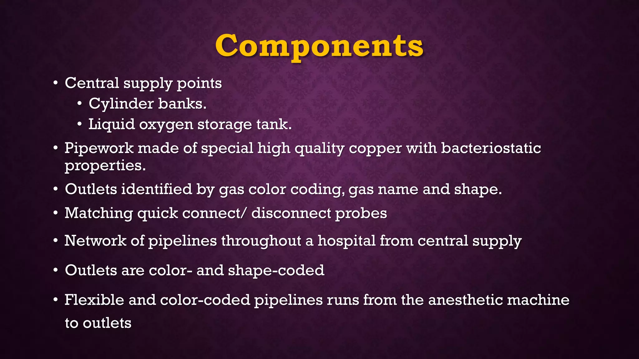 Components
• Central supply points
• Cylinder banks.
• Liquid oxygen storage tank.
• Pipework made of special high quality copper with bacteriostatic
properties.
• Outlets identified by gas color coding, gas name and shape.
• Matching quick connect/ disconnect probes
• Network of pipelines throughout a hospital from central supply
• Outlets are color- and shape-coded
• Flexible and color-coded pipelines runs from the anesthetic machine
to outlets
 