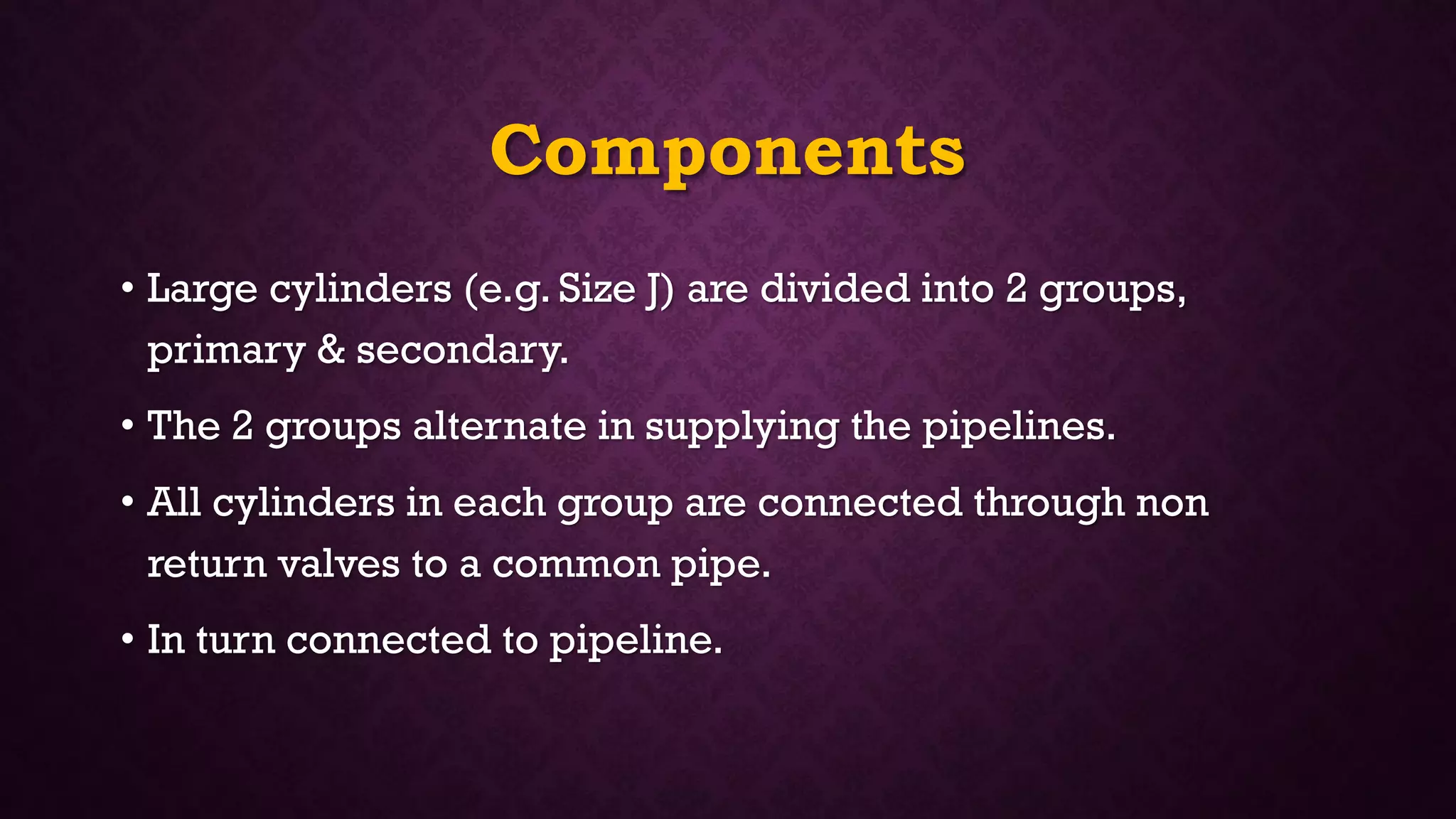 Components
• Large cylinders (e.g. Size J) are divided into 2 groups,
primary & secondary.
• The 2 groups alternate in supplying the pipelines.
• All cylinders in each group are connected through non
return valves to a common pipe.
• In turn connected to pipeline.
 