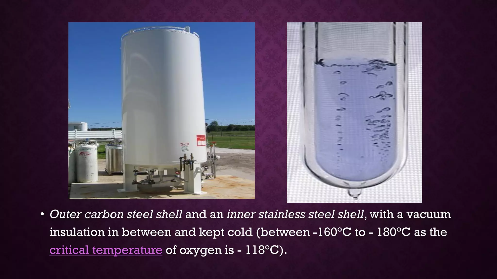 • Outer carbon steel shell and an inner stainless steel shell, with a vacuum
insulation in between and kept cold (between -160°C to - 180°C as the
critical temperature of oxygen is - 118°C).
 