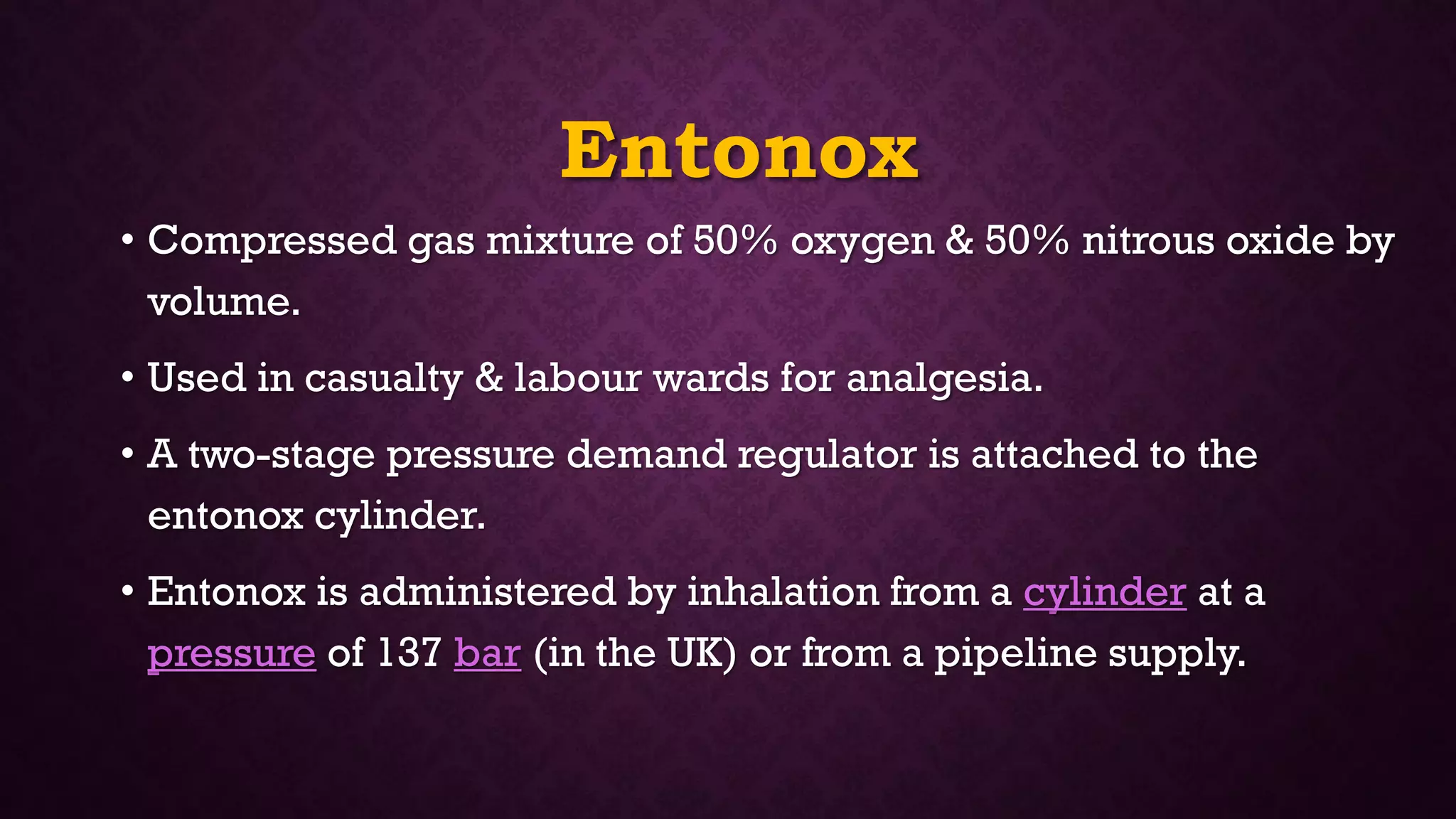 Entonox
• Compressed gas mixture of 50% oxygen & 50% nitrous oxide by
volume.
• Used in casualty & labour wards for analgesia.
• A two-stage pressure demand regulator is attached to the
entonox cylinder.
• Entonox is administered by inhalation from a cylinder at a
pressure of 137 bar (in the UK) or from a pipeline supply.
 
