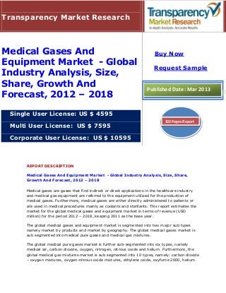 Transparency Market Research



Medical Gases And                                                         Buy Now
Equipment Market - Global
                                                                          Request Sample
Industry Analysis, Size,
Share, Growth And                                                     Published Date: Mar 2013
Forecast, 2012 – 2018

 Single User License: US $ 4595
                                                                               102 Pages Report
 Multi User License: US $ 7595

 Corporate User License: US $ 10595



     REPORT DESCRIPTION

     Medical Gases And Equipment Market - Global Industry Analysis, Size, Share,
     Growth And Forecast, 2012 – 2018

     Medical gases are gases that find indirect or direct applications in the healthcare industry
     and medical gas equipment are referred to the equipment utilized for the production of
     medical gases. Furthermore, medical gases are either directly administered to patients or
     are used in medical procedures mainly as coolants and sterilants. This report estimates the
     market for the global medical gases and equipment market in terms of revenue (USD
     million) for the period 2012 – 2018, keeping 2011 as the base year.

     The global medical gases and equipment market is segmented into two major sub types
     namely market by products and market by geography. The global medical gases market is
     sub segmented into medical pure gases and medical gas mixtures.

     The global medical pure gases market is further sub-segmented into six types, namely
     medical air, carbon dioxide, oxygen, nitrogen, nitrous oxide and helium. Furthermore, the
     global medical gas mixtures market is sub segmented into 10 types, namely: carbon dioxide
     – oxygen mixtures, oxygen-nitrous oxide mixtures, ethylene oxide, oxyfume 2000, helium
 