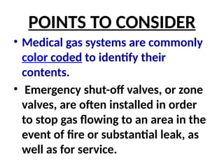 POINTS TO CONSIDER
• Medical gas systems are commonly
color coded to identify their
contents.
• Emergency shut-off valves, or zone
valves, are often installed in order
to stop gas flowing to an area in the
event of fire or substantial leak, as
well as for service.
 