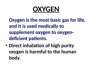 OXYGEN
Oxygen is the most basic gas for life,
and it is used medically to
supplement oxygen to oxygen-
deficient patients.
• Direct inhalation of high purity
oxygen is harmful to the human
body.
 