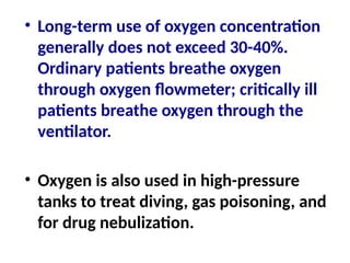 • Long-term use of oxygen concentration
generally does not exceed 30-40%.
Ordinary patients breathe oxygen
through oxygen flowmeter; critically ill
patients breathe oxygen through the
ventilator.
• Oxygen is also used in high-pressure
tanks to treat diving, gas poisoning, and
for drug nebulization.
 