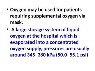 • Oxygen may be used for patients
requiring supplemental oxygen via
mask.
• A large storage system of liquid
oxygen at the hospital which is
evaporated into a concentrated
oxygen supply, pressures are usually
around 345–380 kPa (50.0–55.1 psi)
 